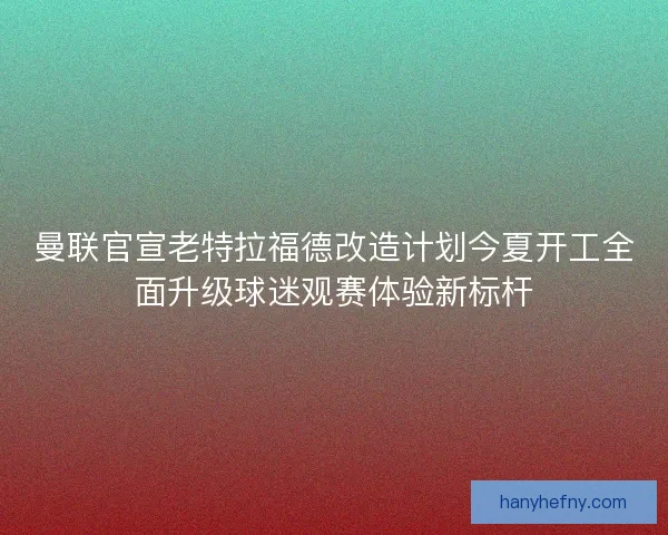 曼联官宣老特拉福德改造计划今夏开工全面升级球迷观赛体验新标杆