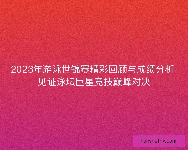 2023年游泳世锦赛精彩回顾与成绩分析 见证泳坛巨星竞技巅峰对决